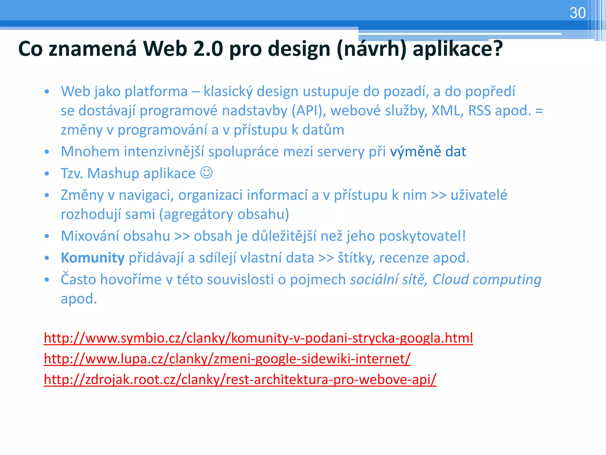 30

Co znamená Web 2.0 pro design (návrh) aplikace?
  • Web jako platforma – klasický design ustupuje do pozadí, a do popředí
    se dostávají programové nadstavby (API), webové služby, XML, RSS apod. =
    změny v programování a v přístupu k datům
  • Mnohem intenzivnější spolupráce mezi servery při výměně dat
  • Tzv. Mashup aplikace 
  • Změny v navigaci, organizaci informací a v přístupu k nim >> uživatelé
    rozhodují sami (agregátory obsahu)
  • Mixování obsahu >> obsah je důležitější než jeho poskytovatel!
  • Komunity přidávají a sdílejí vlastní data >> štítky, recenze apod.
  • Často hovoříme v této souvislosti o pojmech sociální sítě, Cloud computing
    apod.

  http://www.symbio.cz/clanky/komunity-v-podani-strycka-googla.html
  http://www.lupa.cz/clanky/zmeni-google-sidewiki-internet/
  http://zdrojak.root.cz/clanky/rest-architektura-pro-webove-api/
 
