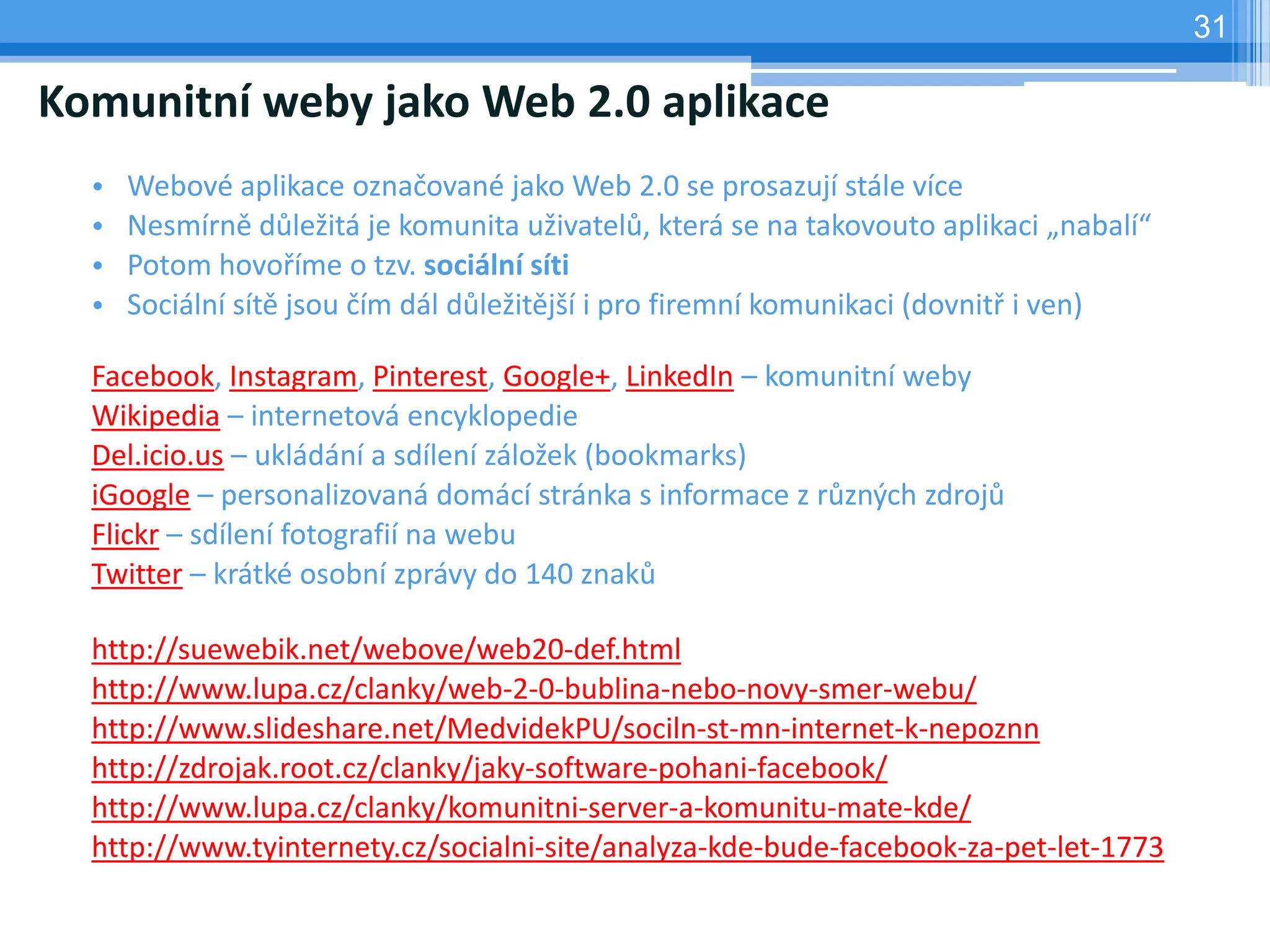 31

Komunitní weby jako Web 2.0 aplikace
  •   Webové aplikace označované jako Web 2.0 se prosazují stále více
  •   Nesmírně důležitá je komunita uživatelů, která se na takovouto aplikaci „nabalí“
  •   Potom hovoříme o tzv. sociální síti
  •   Sociální sítě jsou čím dál důležitější i pro firemní komunikaci (dovnitř i ven)

  Facebook, Instagram, Pinterest, Google+, LinkedIn – komunitní weby
  Wikipedia – internetová encyklopedie
  Del.icio.us – ukládání a sdílení záložek (bookmarks)
  iGoogle – personalizovaná domácí stránka s informace z různých zdrojů
  Flickr – sdílení fotografií na webu
  Twitter – krátké osobní zprávy do 140 znaků

  http://suewebik.net/webove/web20-def.html
  http://www.lupa.cz/clanky/web-2-0-bublina-nebo-novy-smer-webu/
  http://www.slideshare.net/MedvidekPU/sociln-st-mn-internet-k-nepoznn
  http://zdrojak.root.cz/clanky/jaky-software-pohani-facebook/
  http://www.lupa.cz/clanky/komunitni-server-a-komunitu-mate-kde/
  http://www.tyinternety.cz/socialni-site/analyza-kde-bude-facebook-za-pet-let-1773
 