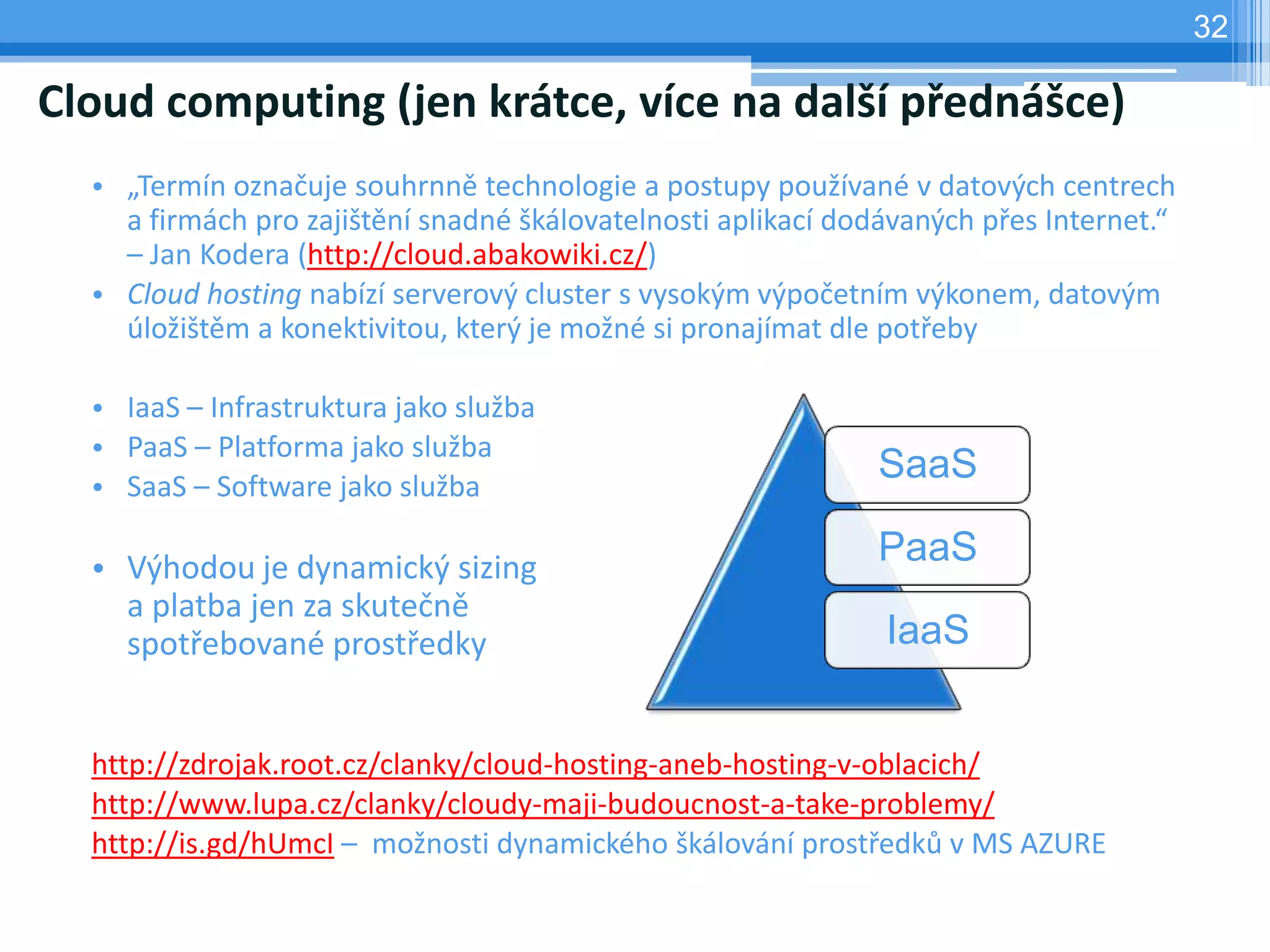 32

Cloud computing (jen krátce, více na další přednášce)
  • „Termín označuje souhrnně technologie a postupy používané v datových centrech
    a firmách pro zajištění snadné škálovatelnosti aplikací dodávaných přes Internet.“
    – Jan Kodera (http://cloud.abakowiki.cz/)
  • Cloud hosting nabízí serverový cluster s vysokým výpočetním výkonem, datovým
    úložištěm a konektivitou, který je možné si pronajímat dle potřeby

  • IaaS – Infrastruktura jako služba
  • PaaS – Platforma jako služba
  • SaaS – Software jako služba
                                                              SaaS

  • Výhodou je dynamický sizing
                                                              PaaS
    a platba jen za skutečně
    spotřebované prostředky                                    IaaS


  http://zdrojak.root.cz/clanky/cloud-hosting-aneb-hosting-v-oblacich/
  http://www.lupa.cz/clanky/cloudy-maji-budoucnost-a-take-problemy/
  http://is.gd/hUmcI – možnosti dynamického škálování prostředků v MS AZURE
 