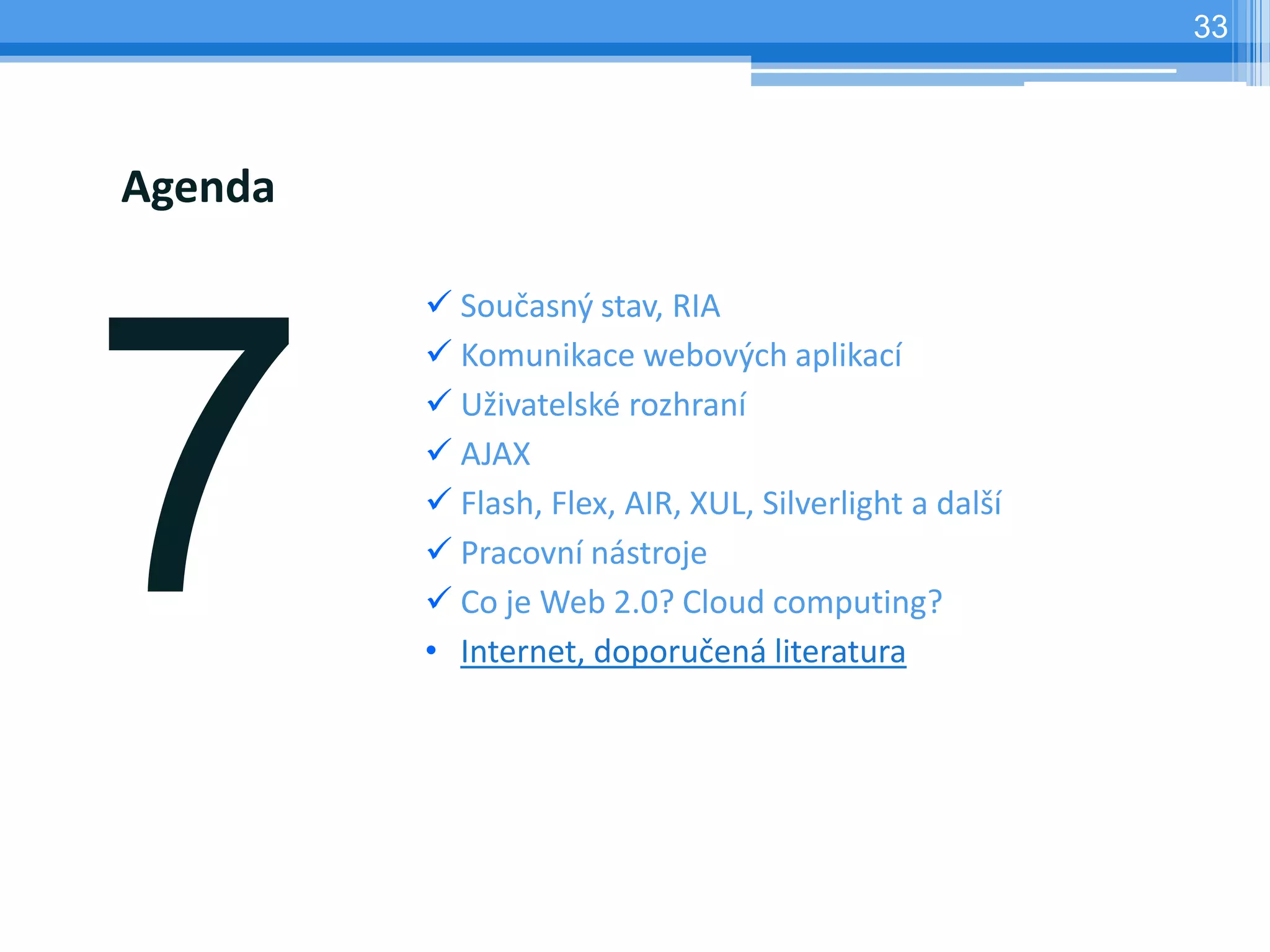 33




Agenda

          Současný stav, RIA
          Komunikace webových aplikací
          Uživatelské rozhraní
          AJAX
          Flash, Flex, AIR, XUL, Silverlight a další
          Pracovní nástroje
          Co je Web 2.0? Cloud computing?
         • Internet, doporučená literatura
 