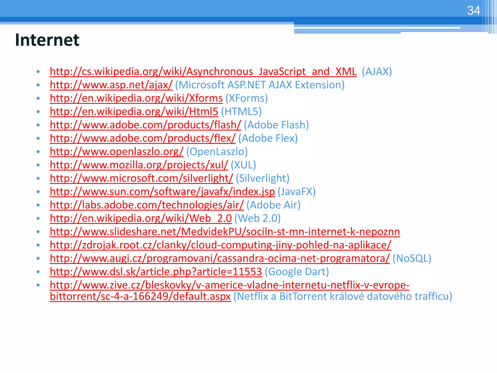 34

Internet
  •   http://cs.wikipedia.org/wiki/Asynchronous_JavaScript_and_XML (AJAX)
  •   http://www.asp.net/ajax/ (Microsoft ASP.NET AJAX Extension)
  •   http://en.wikipedia.org/wiki/Xforms (XForms)
  •   http://en.wikipedia.org/wiki/Html5 (HTML5)
  •   http://www.adobe.com/products/flash/ (Adobe Flash)
  •   http://www.adobe.com/products/flex/ (Adobe Flex)
  •   http://www.openlaszlo.org/ (OpenLaszlo)
  •   http://www.mozilla.org/projects/xul/ (XUL)
  •   http://www.microsoft.com/silverlight/ (Silverlight)
  •   http://www.sun.com/software/javafx/index.jsp (JavaFX)
  •   http://labs.adobe.com/technologies/air/ (Adobe Air)
  •   http://en.wikipedia.org/wiki/Web_2.0 (Web 2.0)
  •   http://www.slideshare.net/MedvidekPU/sociln-st-mn-internet-k-nepoznn
  •   http://zdrojak.root.cz/clanky/cloud-computing-jiny-pohled-na-aplikace/
  •   http://www.augi.cz/programovani/cassandra-ocima-net-programatora/ (NoSQL)
  •   http://www.dsl.sk/article.php?article=11553 (Google Dart)
  •   http://www.zive.cz/bleskovky/v-americe-vladne-internetu-netflix-v-evrope-
      bittorrent/sc-4-a-166249/default.aspx (Netflix a BitTorrent králové datového trafficu)
 