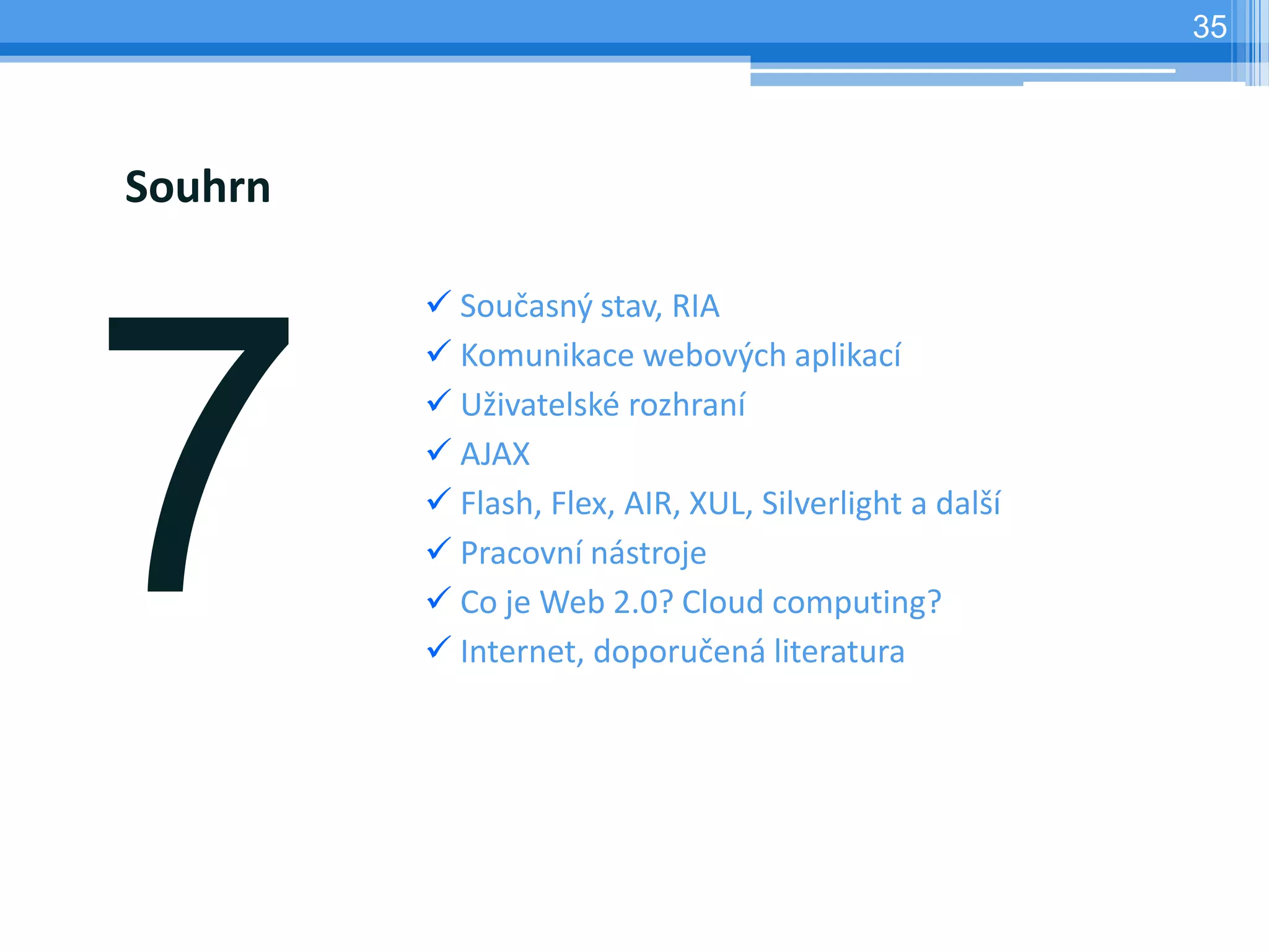 35




Souhrn

          Současný stav, RIA
          Komunikace webových aplikací
          Uživatelské rozhraní
          AJAX
          Flash, Flex, AIR, XUL, Silverlight a další
          Pracovní nástroje
          Co je Web 2.0? Cloud computing?
          Internet, doporučená literatura
 