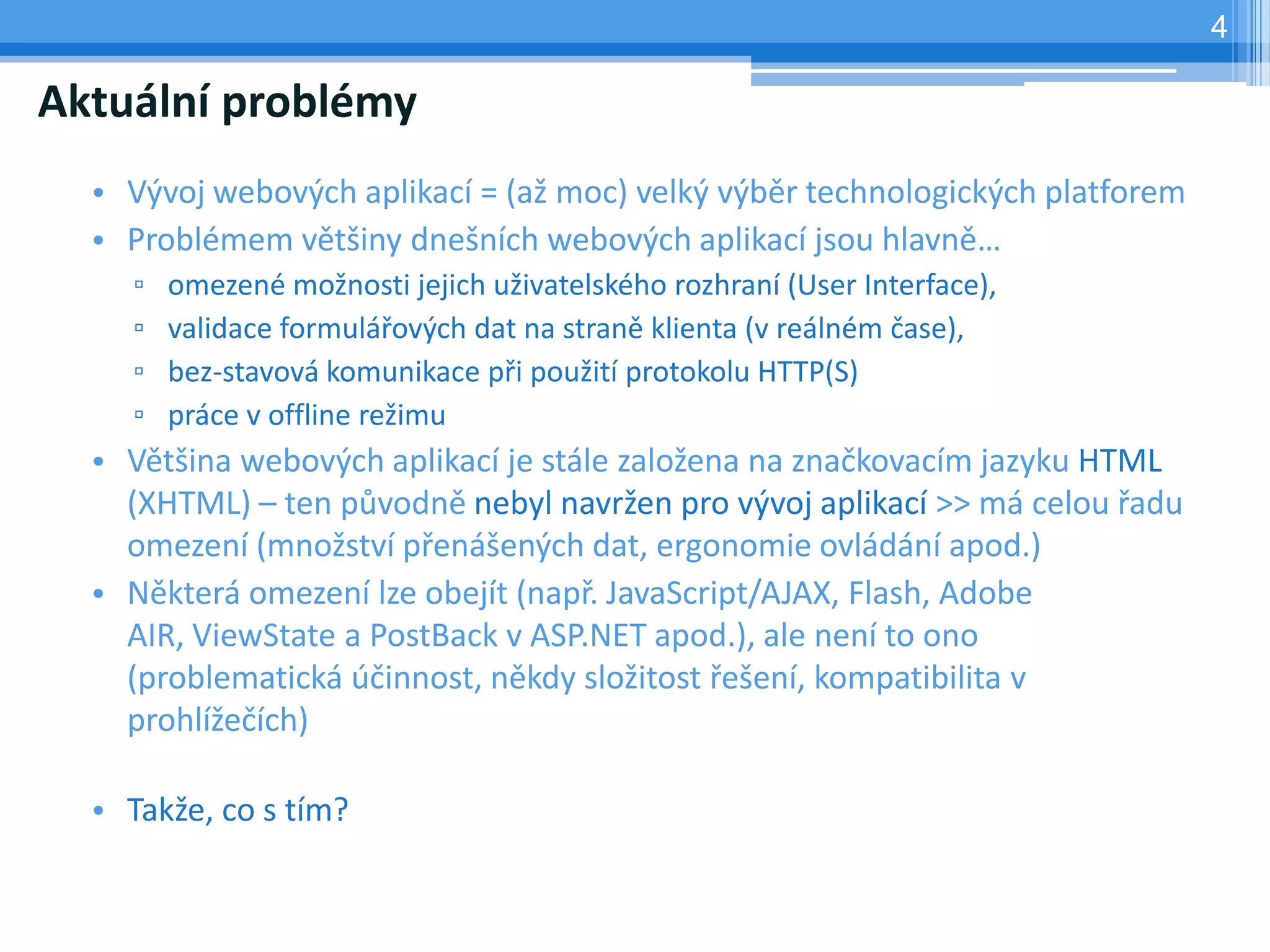 4

Aktuální problémy
  • Vývoj webových aplikací = (až moc) velký výběr technologických platforem
  • Problémem většiny dnešních webových aplikací jsou hlavně…
    ▫   omezené možnosti jejich uživatelského rozhraní (User Interface),
    ▫   validace formulářových dat na straně klienta (v reálném čase),
    ▫   bez-stavová komunikace při použití protokolu HTTP(S)
    ▫   práce v offline režimu
  • Většina webových aplikací je stále založena na značkovacím jazyku HTML
    (XHTML) – ten původně nebyl navržen pro vývoj aplikací >> má celou řadu
    omezení (množství přenášených dat, ergonomie ovládání apod.)
  • Některá omezení lze obejít (např. JavaScript/AJAX, Flash, Adobe
    AIR, ViewState a PostBack v ASP.NET apod.), ale není to ono
    (problematická účinnost, někdy složitost řešení, kompatibilita v
    prohlížečích)

  • Takže, co s tím?
 