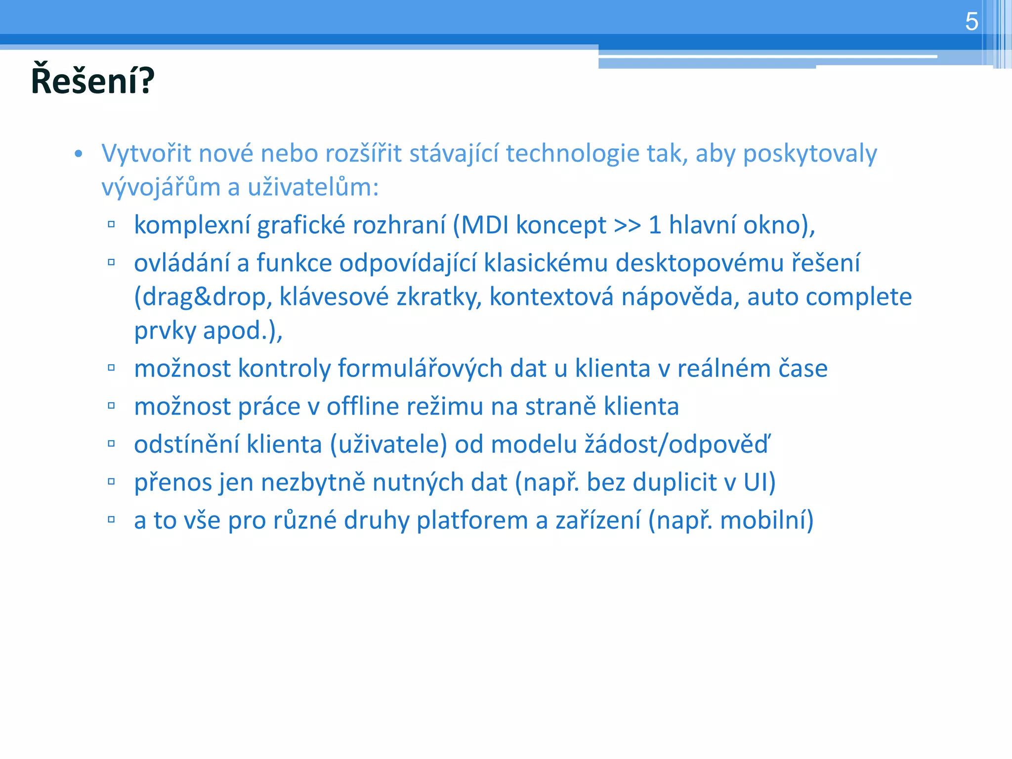 5

Řešení?
  • Vytvořit nové nebo rozšířit stávající technologie tak, aby poskytovaly
    vývojářům a uživatelům:
    ▫ komplexní grafické rozhraní (MDI koncept >> 1 hlavní okno),
    ▫ ovládání a funkce odpovídající klasickému desktopovému řešení
       (drag&drop, klávesové zkratky, kontextová nápověda, auto complete
       prvky apod.),
    ▫ možnost kontroly formulářových dat u klienta v reálném čase
    ▫ možnost práce v offline režimu na straně klienta
    ▫ odstínění klienta (uživatele) od modelu žádost/odpověď
    ▫ přenos jen nezbytně nutných dat (např. bez duplicit v UI)
    ▫ a to vše pro různé druhy platforem a zařízení (např. mobilní)
 