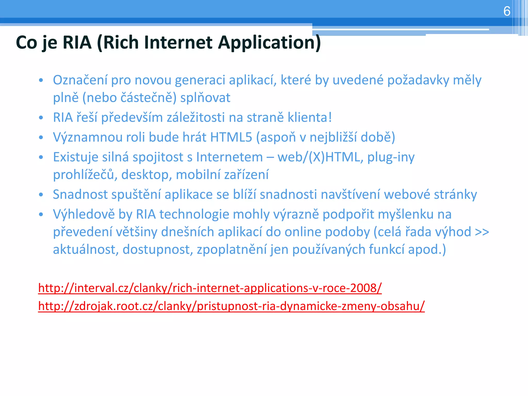 6

Co je RIA (Rich Internet Application)
  • Označení pro novou generaci aplikací, které by uvedené požadavky měly
    plně (nebo částečně) splňovat
  • RIA řeší především záležitosti na straně klienta!
  • Významnou roli bude hrát HTML5 (aspoň v nejbližší době)
  • Existuje silná spojitost s Internetem – web/(X)HTML, plug-iny
    prohlížečů, desktop, mobilní zařízení
  • Snadnost spuštění aplikace se blíží snadnosti navštívení webové stránky
  • Výhledově by RIA technologie mohly výrazně podpořit myšlenku na
    převedení většiny dnešních aplikací do online podoby (celá řada výhod >>
    aktuálnost, dostupnost, zpoplatnění jen používaných funkcí apod.)

  http://interval.cz/clanky/rich-internet-applications-v-roce-2008/
  http://zdrojak.root.cz/clanky/pristupnost-ria-dynamicke-zmeny-obsahu/
 