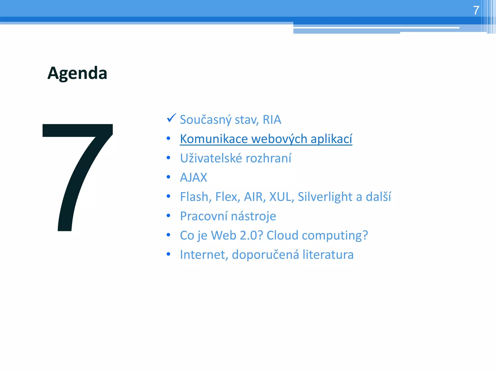 7




Agenda

          Současný stav, RIA
         • Komunikace webových aplikací
         • Uživatelské rozhraní
         • AJAX
         • Flash, Flex, AIR, XUL, Silverlight a další
         • Pracovní nástroje
         • Co je Web 2.0? Cloud computing?
         • Internet, doporučená literatura
 