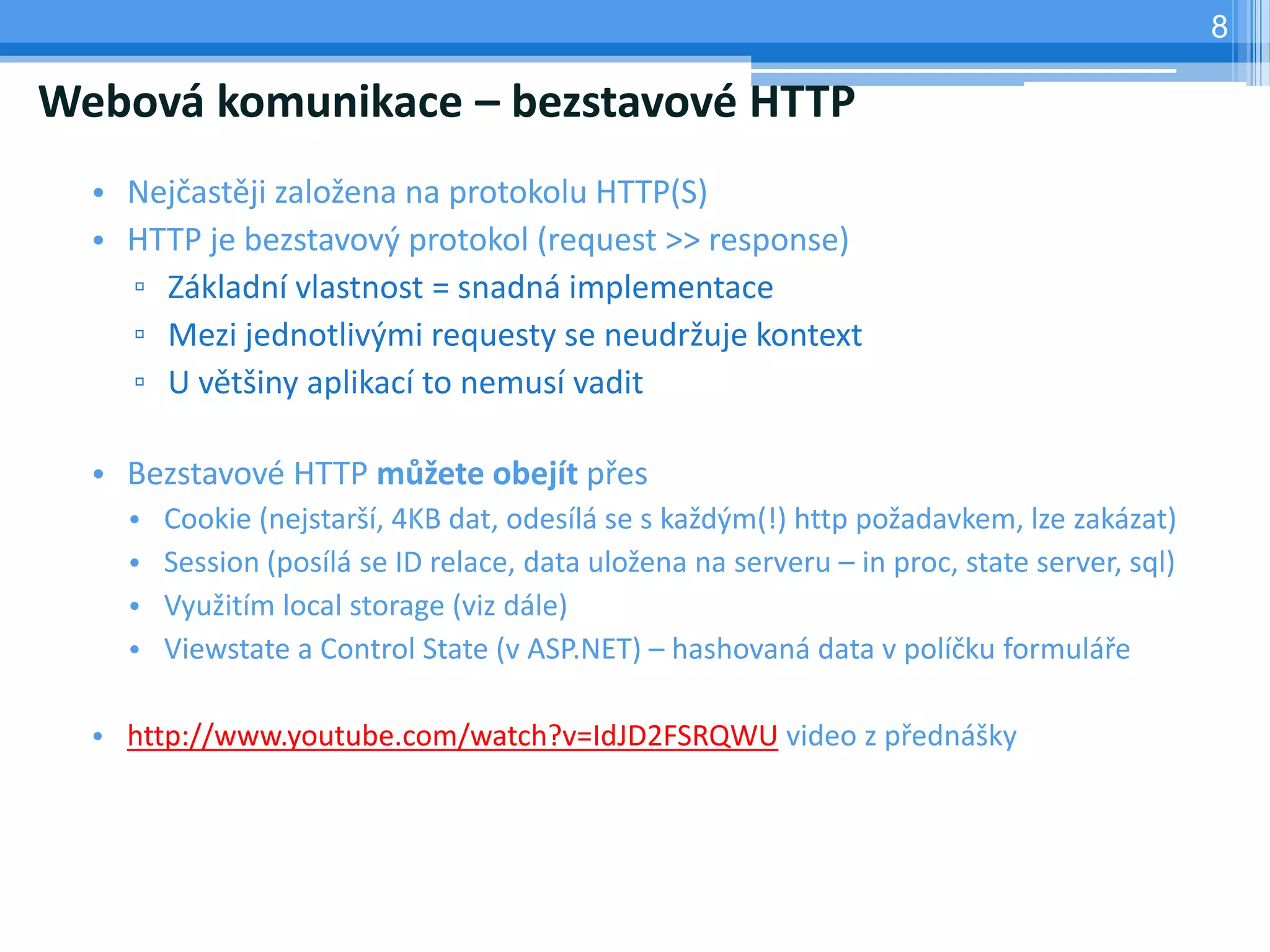 8

Webová komunikace – bezstavové HTTP
  • Nejčastěji založena na protokolu HTTP(S)
  • HTTP je bezstavový protokol (request >> response)
    ▫ Základní vlastnost = snadná implementace
    ▫ Mezi jednotlivými requesty se neudržuje kontext
    ▫ U většiny aplikací to nemusí vadit

  • Bezstavové HTTP můžete obejít přes
    •   Cookie (nejstarší, 4KB dat, odesílá se s každým(!) http požadavkem, lze zakázat)
    •   Session (posílá se ID relace, data uložena na serveru – in proc, state server, sql)
    •   Využitím local storage (viz dále)
    •   Viewstate a Control State (v ASP.NET) – hashovaná data v políčku formuláře

  • http://www.youtube.com/watch?v=IdJD2FSRQWU video z přednášky
 