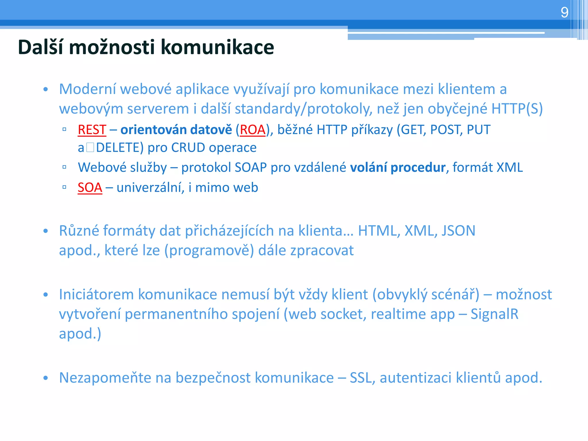 9

Další možnosti komunikace
  • Moderní webové aplikace využívají pro komunikace mezi klientem a
    webovým serverem i další standardy/protokoly, než jen obyčejné HTTP(S)
    ▫ REST – orientován datově (ROA), běžné HTTP příkazy (GET, POST, PUT
      a DELETE) pro CRUD operace
    ▫ Webové služby – protokol SOAP pro vzdálené volání procedur, formát XML
    ▫ SOA – univerzální, i mimo web

  • Různé formáty dat přicházejících na klienta… HTML, XML, JSON
    apod., které lze (programově) dále zpracovat

  • Iniciátorem komunikace nemusí být vždy klient (obvyklý scénář) – možnost
    vytvoření permanentního spojení (web socket, realtime app – SignalR
    apod.)

  • Nezapomeňte na bezpečnost komunikace – SSL, autentizaci klientů apod.
 