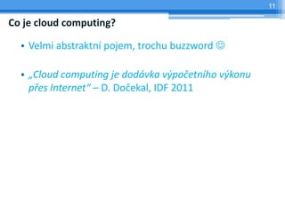 11

Co je cloud computing?

  • Velmi abstraktní pojem, trochu buzzword 

  • „Cloud computing je dodávka výpočetního výkonu
    přes Internet“ – D. Dočekal, IDF 2011
 