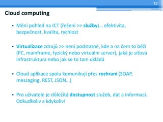 12

Cloud computing
  • Mění pohled na ICT (řešení >> služby)… efektivita,
    bezpečnost, kvalita, rychlost

  • Virtualizace zdrojů >> není podstatné, kde a na čem to běží
    (PC, mainframe, fyzický nebo virtuální server), jaká je síťová
    infrastruktura nebo jak se to tam ukládá

  • Cloud aplikace spolu komunikují přes rozhraní (SOAP,
    messaging, REST, JSON…)

  • Pro uživatele je důležitá dostupnost služeb, dat a informací.
    Odkudkoliv a kdykoliv!
 