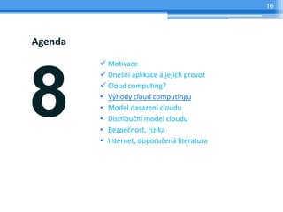 16




Agenda
          Motivace




8
          Dnešní aplikace a jejich provoz
          Cloud computing?
         • Výhody cloud computingu
         • Model nasazení cloudu
         • Distribuční model cloudu
         • Bezpečnost, rizika
         • Internet, doporučená literatura
 