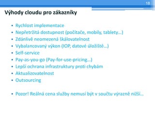 18

Výhody cloudu pro zákazníky

  •   Rychlost implementace
  •   Nepřetržitá dostupnost (počítače, mobily, tablety…)
  •   Zdánlivě neomezená škálovatelnost
  •   Vybalancovaný výkon (IOP, datové úložiště…)
  •   Self-service
  •   Pay-as-you-go (Pay-for-use-pricing…)
  •   Lepší ochrana infrastruktury proti chybám
  •   Aktualizovatelnost
  •   Outsourcing

  • Pozor! Reálná cena služby nemusí být v součtu výrazně nižší…
 