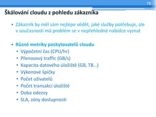 19

Škálování cloudu z pohledu zákazníka
  • Zákazník by měl sám nejlépe vědět, jaké služby potřebuje, ale
    v současnosti má problém se v nepřehledné nabídce vyznat

  • Různé metriky poskytovatelů cloudu
    • Výpočetní čas (CPU/hr)
    • Přenosový traffic (GB/s)
    • Kapacita datového úložiště (GB, TB…)
    • Výkonové špičky
    • Počet uživatelů
    • Počet transakcí úložiště
    • Doba odezvy
    • SLA, zóny dostupnosti
 