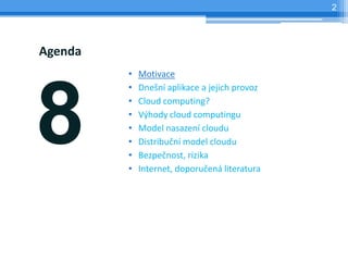 2




Agenda
         •   Motivace




8
         •   Dnešní aplikace a jejich provoz
         •   Cloud computing?
         •   Výhody cloud computingu
         •   Model nasazení cloudu
         •   Distribuční model cloudu
         •   Bezpečnost, rizika
         •   Internet, doporučená literatura
 