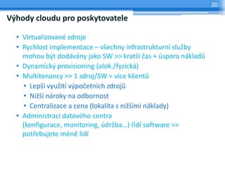 20

Výhody cloudu pro poskytovatele

  • Virtualizované zdroje
  • Rychlost implementace – všechny infrastrukturní služby
    mohou být dodávány jako SW >> kratší čas + úspora nákladů
  • Dynamický provisioning (alok./fyzická)
  • Multitenancy >> 1 zdroj/SW = více klientů
    • Lepší využití výpočetních zdrojů
    • Nižší nároky na odbornost
    • Centralizace a cena (lokalita s nižšími náklady)
  • Administraci datového centra
    (konfigurace, monitoring, údržba…) řídí software >>
    potřebujete méně lidí
 