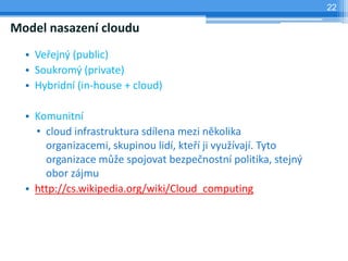 22

Model nasazení cloudu
  • Veřejný (public)
  • Soukromý (private)
  • Hybridní (in-house + cloud)

  • Komunitní
    • cloud infrastruktura sdílena mezi několika
      organizacemi, skupinou lidí, kteří ji využívají. Tyto
      organizace může spojovat bezpečnostní politika, stejný
      obor zájmu
  • http://cs.wikipedia.org/wiki/Cloud_computing
 