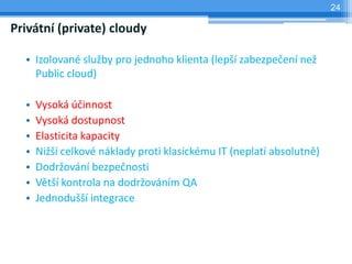 24

Privátní (private) cloudy

  • Izolované služby pro jednoho klienta (lepší zabezpečení než
    Public cloud)

  •   Vysoká účinnost
  •   Vysoká dostupnost
  •   Elasticita kapacity
  •   Nižší celkové náklady proti klasickému IT (neplatí absolutně)
  •   Dodržování bezpečnosti
  •   Větší kontrola na dodržováním QA
  •   Jednodušší integrace
 