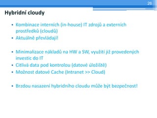 26

Hybridní cloudy
  • Kombinace interních (in-house) IT zdrojů a externích
    prostředků (cloudů)
  • Aktuálně převládají!

  • Minimalizace nákladů na HW a SW, využití již provedených
    investic do IT
  • Citlivá data pod kontrolou (datové úložiště)
  • Možnost datové Cache (Intranet >> Cloud)

  • Brzdou nasazení hybridního cloudu může být bezpečnost!
 