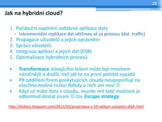 28

Jak na hybridní cloud?

 1. Počáteční naplnění vzdálené aplikace daty
      ▫ Inkrementální replikace dat většinou až za provozu (dat. traffic)
 2.   Propagace uživatelů a jejich oprávnění
 3.   Správa uživatelů
 4.   Integrace aplikací a jejich dat (ESB)
 5.   Optimalizace hybridních procesů

 •      Transformace stávajícího řešení může být mnohem
        náročnější a dražší, než jak to na první pohled vypadá
 •      PR oddělení firem poskytujících cloudy neupozorňují na
        všechna možná rizika! Někdy o nich ani neví 
 •      Když už máte data v cloudu, musíte mít také možnost je
        odtamtud dostat jinam  tzv. Escape strategy
 http://bidwcz.blogspot.com/2011/02/prezentace-z-10-setkani-uzivatelu-dwh.html
 