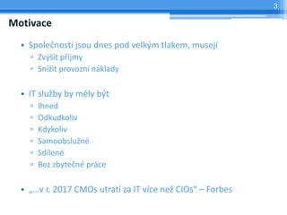 3

Motivace
  • Společnosti jsou dnes pod velkým tlakem, musejí
    ▫ Zvýšit příjmy
    ▫ Snížit provozní náklady

  • IT služby by měly být
    ▫   Ihned
    ▫   Odkudkoliv
    ▫   Kdykoliv
    ▫   Samoobslužné
    ▫   Sdílené
    ▫   Bez zbytečné práce

  • „…v r. 2017 CMOs utratí za IT více než CIOs“ – Forbes
 