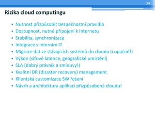 34

Rizika cloud computingu
  •   Nutnost přizpůsobit bezpečnostní pravidla
  •   Dostupnost, nutné připojení k Internetu
  •   Stabilita, synchronizace
  •   Integrace s interním IT
  •   Migrace dat ze stávajících systémů do cloudu (i opačně!)
  •   Výkon (síťové latence, geografické umístění)
  •   SLA (dobrý právník a smlouvy!)
  •   Kvalitní DR (disaster recovery) management
  •   Klientská customizace SW řešení
  •   Návrh a architektura aplikací přizpůsobená cloudu!
 