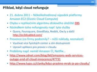 35

Příklad, když cloud nefunguje
  • 21. dubna 2011 – Několikahodinový výpadek platformy
    Amazon EC2 (Elastic Cloud Compute)
  • Chyba v replikačním algoritmu diskového úložiště EBS
  • Následkem toho nefungovaly např. tyto služby
    • Quora, Foursquare, GoodData, Reddit, Ow.ly a další
      http://ec2disabled.com/
  • Prevence (co firmy podcenily? – nižší náklady, neznalost)
    • Využívat více fyzických center a zón dostupnosti
    • Upravit aplikace pro provoz v cloudu
  • Problémy např. neměl Amazon , Netflix…
  • http://www.zdnet.com/blog/btl/amazons-web-services-
    outage-end-of-cloud-innocence/47731
  • http://www.lupa.cz/clanky/kdyz-praskne-mrak-je-po-cloudu/
 