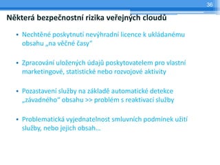 36

Některá bezpečnostní rizika veřejných cloudů
  • Nechtěné poskytnutí nevýhradní licence k ukládanému
    obsahu „na věčné časy“

  • Zpracování uložených údajů poskytovatelem pro vlastní
    marketingové, statistické nebo rozvojové aktivity

  • Pozastavení služby na základě automatické detekce
    „závadného“ obsahu >> problém s reaktivací služby

  • Problematická vyjednatelnost smluvních podmínek užití
    služby, nebo jejich obsah…
 