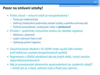 37

Pozor na smluvní vztahy!
  • Public cloud – smluvní vztah je nevyjednatelný !
    ▫ Často jen elektronicky
    ▫ Definují zveřejněné podmínky užívání služby a politika ochrany dat
    ▫ Pečlivě prostudovat, analyzovat rizika a vytisknout!
  • Privátní – podmínky smluvního vztahu lze obvykle vyjednat
    ▫ Většinou i písemně
    ▫ Lepší možnosti řízení rizik
    ▫ Vyhovuje právní regulaci

  • Cloud hostovat ideálně v EU (EHP) nebo využít Safe Harbor
    (self-deklaraci souladu bezpečnostních politik)
  • Registrovat u ÚOOÚ předávání dat do jiných států, nutný souhlas
    zákazníků/zaměstnanců
  • Kdy je provozovatel datacentra zpracovatelem tzv. osobních údajů?
    – Určitě jím je u SaaS, zatímco IaaS a PaaS jsou sporné…
 