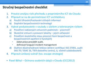 38

Stručný bezpečnostní checklist
  1. Provést analýzu rizik přechodu z proprietárního ICT do Cloudu
  2. Připravit se na de-perimetrizaci ICT architektury
    a) Použití šifrování/hashování citlivých informací
    b) Doplnění bezpečnostních technologií
  3. Vybrat poskytovatele v souladu s účelem a tolerovaným rizikem
    a) Prověření nabízených smluvních podmínek – písemně?
    b) Skutečné smluvní a provozní lokality – jejich zafixování
    c) Prověření skutečného stavu procesů řízení bezpečnosti a
       bezpečnostních opatření (i fyzických)
          žádat právo provádět audit,
          definovat fungující incident management
    d) Ověření důvěryhodnosti řetězce (držení certifikací ISO 27001, audit
       SAS 70 / SSAE 16, TIER datového centra), tj. včetně subdodavatelů
  4. Připravit únikový scénář (tzv. escape strategie)

  • Pavel Běhal – Ochrana osobních údajů v Cloudu (CCC2012)
 