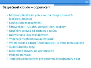 39

Bezpečnost cloudu – doporučení

  • Možnost přidělování práv a rolí na různých úrovních
    (aplikace, procesy)
  • Konfigurační management
  • Šifrování dat – OS, dat. storage i jedn. soubory
  • Odstínění správců od přístupu k datům
  • Nutný crypto i key management
  • Vhodná je vícefaktorová autentizace
  • VM lze snadno odcizit (technologicky), je třeba tomu zabránit
  • Audit (záznamy, logy)
  • Monitoring provozu na více úrovních
  • Podpora transakcí
  • Testování záloh nutných pro obnovení infrastruktury a dat
 