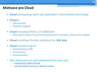 5

Motivace pro Cloud
  • Cloud (computing) mění svět podnikání i informačních technologií
  • Cloud je
    ▫ Ekonomický
    ▫ Flexibilní (agilní)

  • Cloud nesvazuje firmu s IT oddělením
    ▫ Dříve bylo vlastní IT pro firmy konkurenční výhodou, dnes už to neplatí

  • Cloud umožňuje firmám zvládnout tzv. BIG data
  • Cloud transformuje IT:
    ▫ Standardizace HW
    ▫ Virtualizace
    ▫ Automatizace
  • Marc Andreessen o IT nově zakládaných firem (start ups)
    ▫ …nepoužívají žádný Oracle
    ▫ …nemají vlastní servery a datová centra
 
