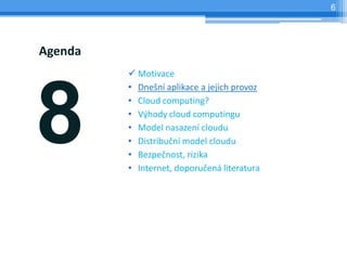 6




Agenda
          Motivace




8
         • Dnešní aplikace a jejich provoz
         • Cloud computing?
         • Výhody cloud computingu
         • Model nasazení cloudu
         • Distribuční model cloudu
         • Bezpečnost, rizika
         • Internet, doporučená literatura
 