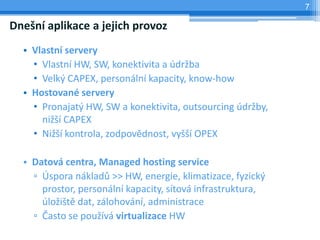 7

Dnešní aplikace a jejich provoz
  • Vlastní servery
    • Vlastní HW, SW, konektivita a údržba
    • Velký CAPEX, personální kapacity, know-how
  • Hostované servery
    • Pronajatý HW, SW a konektivita, outsourcing údržby,
      nižší CAPEX
    • Nižší kontrola, zodpovědnost, vyšší OPEX

  • Datová centra, Managed hosting service
    ▫ Úspora nákladů >> HW, energie, klimatizace, fyzický
      prostor, personální kapacity, sítová infrastruktura,
      úložiště dat, zálohování, administrace
    ▫ Často se používá virtualizace HW
 
