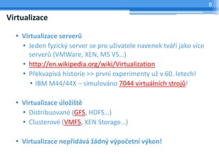 8

Virtualizace

  • Virtualizace serverů
    • Jeden fyzický server se pro uživatele navenek tváří jako více
      serverů (VMWare, XEN, MS VS…)
    • http://en.wikipedia.org/wiki/Virtualization
    • Překvapivá historie >> první experimenty už v 60. letech!
       • IBM M44/44X – simulováno 7044 virtuálních strojů!

  • Virtualizace úložiště
    • Distribuované (GFS, HDFS…)
    • Clusterové (VMFS, XEN Storage…)

  • Virtualizace nepřidává žádný výpočetní výkon!
 