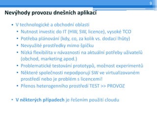 9

Nevýhody provozu dnešních aplikací
  • V technologické a obchodní oblasti
    • Nutnost investic do IT (HW, SW, licence), vysoké TCO
    • Potřeba plánování (kdy, co, za kolik vs. dodací lhůty)
    • Nevyužité prostředky mimo špičku
    • Nízká flexibilita v návaznosti na aktuální potřeby uživatelů
       (obchod, marketing apod.)
    • Problematické testování prototypů, možnost experimentů
    • Některé společnosti nepodporují SW ve virtualizovaném
       prostředí nebo je problém s licencemi!
    • Přenos heterogenního prostředí TEST >> PROVOZ

  • V některých případech je řešením použití cloudu
 