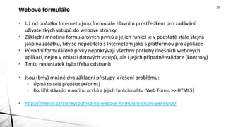 Webové formuláře 16 
• Už od počátku Internetu jsou formuláře hlavním prostředkem pro zadávání 
uživatelských vstupů do webové stránky 
• Základní množina formulářových prvků a jejich funkcí je v podstatě stále stejná 
jako na začátku, kdy se nepočítalo s Internetem jako s platformou pro aplikace 
• Původní formulářové prvky nepokrývají všechny potřeby dnešních webových 
aplikací, nejen v oblasti datových vstupů, ale i jejich případné validace (kontroly) 
• Tento nedostatek bylo třeba odstranit 
• Jsou (byly) možné dva základní přístupy k řešení problému: 
• Úplně to celé předělat (XForms) 
• Rozšířit stávající množinu prvků a jejich funkcionalitu (Web Forms >> HTML5) 
• http://interval.cz/clanky/pohled-na-webove-formulare-druhe-generace/ 
 