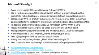 Microsoft Silverlight 27 
• První verze v září 2007, aktuální verze 5.1.xx (10/2013) 
• Jde o runtime pro spouštění interaktivních aplikací v prostředí webového 
prohlížeče nebo desktopu, u klienta je třeba instalovat odpovídající plug-in 
• Základem je WPF >> grafický subsystém .NET Frameworku 3.0 >> umožňuje 
popisovat textový, vektorový, interaktivní a multimediální obsah pomocí XAML 
• Podporuje přehrávání audia a videa ve formátech WMV, WMA a MP3 
• Programovat lze v JavaScriptu, od verze 2.0 také v C#, VB.NET apod. 
• Multiplatformní podpora u klienta pro Windows, Mac, Linux (Moonlight) 
• Na klientovi běží v tzv. sandboxu, nemá plný přístup k disku 
• Jako vývojové prostředí se používá Visual Studio 
• Někdy je označována jako tzv. „Flash killer“ technologie  
• Jako cross-platform technologii bude Microsoft spíše podporovat HTML5! 
• http://www.microsoft.com/silverlight/ 
• http://en.wikipedia.org/wiki/Moonlight_(runtime) 
• http://is.gd/hUi05 (článek na JustIT - podpora Silverlight vs. HTML5) 
 