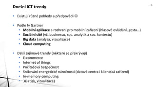 Dnešní ICT trendy 6 
• Existují různé pohledy a předpovědi  
• Podle fy Gartner 
• Mobilní aplikace a rozhraní pro mobilní zařízení (hlasové ovládání, gesta…) 
• Sociální sítě (vč. businessu, soc. analytik a soc. kontextu) 
• Big data (analýza, vizualizace) 
• Cloud computing 
• Další zajímavé trendy (některé se překrývají) 
• E-commerce 
• Internet of things (různá zařízení, Intel: cca 20 mld. v roce 2020!) 
• Počítačová bezpečnost 
• Snižování energetické náročnosti (datová centra i klientská zařízení) 
• In-memory computing 
• 3D (tisk, vizualizace) 
 