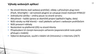 • Na straně klienta stačí webový prohlížeč, někdy s příslušným plug-inem
(Flash, Silverlight) – od nutnosti pluginů se ustupuje (nové možnosti HTML5)!
• Jednoduchá údržba – změny pouze na straně serveru
• Aktuálnost – každá úprava se okamžitě projeví (aplikační logika, data)
• Nižší nároky na HW klientů – stačí jakékoliv zařízení s webovým prohlížečem
• Nižší provozní náklady
• Nezávislost na platformě (OS) na straně klienta
• Přizpůsobení UI různým koncovým zařízením (exponenciálně roste počet
přístupů z mobilů)
• Výborná dostupnost, využití v lokální síti (Intranetu) i v Internetu (24/7)
Výhody webových aplikací 10
 