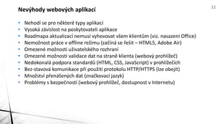• Nehodí se pro některé typy aplikací
• Vysoká závislost na poskytovateli aplikace
• Roadmapa aktualizací nemusí vyhovovat všem klientům (viz. nasazení Office)
• Nemožnost práce v offline režimu (začíná se řešit – HTML5, Adobe Air)
• Omezené možnosti uživatelského rozhraní
• Omezené možnosti validace dat na straně klienta (webový prohlížeč)
• Nedokonalá podpora standardů (HTML, CSS, JavaScript) v prohlížečích
• Bez-stavová komunikace při použití protokolu HTTP/HTTPS (lze obejít)
• Množství přenášených dat (značkovací jazyk)
• Problémy s bezpečností (webový prohlížeč, dostupnost v Internetu)
Nevýhody webových aplikací 11
 