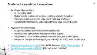 • Synchronní komunikace
• Je (zatím) častější
• Dotaz klienta + odpověď serveru (znáte ze statických webů)
• Iniciátorem komunikace je vždy klient (webový prohlížeč)
• Aktuálnost informací má určité zpoždění (až když se klient zeptá)
• Asynchronní komunikace
• Má permanentně otevřený komunikační kanál
• Oboustranná komunikace mezi serverem a klienty
• Využívá se v tzv. realtime aplikacích (online chat, kurzy akcií apod.)
• Podpora v různých technologiích, nejznámější asi AJAX, web socket apod.
• Metody komunikace v HTML5 (XML HTTP Request, CORS, Web Sockets …)
• SignalR: Realtime web v ASP.NET (Michal „Altair“ Valášek)
Synchronní a asynchronní komunikace 14
 