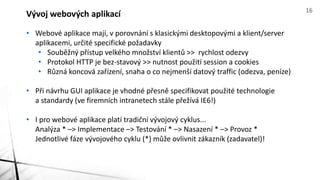 • Webové aplikace mají, v porovnání s klasickými desktopovými a klient/server
aplikacemi, určité specifické požadavky
• Souběžný přístup velkého množství klientů >> rychlost odezvy
• Protokol HTTP je bez-stavový >> nutnost použití session a cookies
• Různá koncová zařízení, snaha o co nejmenší datový traffic (odezva, peníze)
• Při návrhu GUI aplikace je vhodné přesně specifikovat použité technologie
a standardy (ve firemních intranetech stále přežívá IE6!)
• I pro webové aplikace platí tradiční vývojový cyklus...
Analýza * –> Implementace –> Testování * –> Nasazení * –> Provoz *
Jednotlivé fáze vývojového cyklu (*) může ovlivnit zákazník (zadavatel)!
Vývoj webových aplikací 16
 
