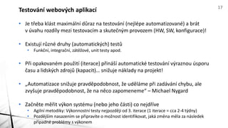 • Je třeba klást maximální důraz na testování (nejlépe automatizované) a brát
v úvahu rozdíly mezi testovacím a skutečným provozem (HW, SW, konfigurace)!
• Existují různé druhy (automatických) testů
• Funkční, integrační, zátěžové, unit testy apod.
• Při opakovaném použití (iterace) přináší automatické testování výraznou úsporu
času a lidských zdrojů (kapacit)… snižuje náklady na projekt!
• „Automatizace snižuje pravděpodobnost, že uděláme při zadávání chybu, ale
zvyšuje pravděpodobnost, že na něco zapomeneme“ – Michael Nygard
• Začněte měřit výkon systému (nebo jeho části) co nejdříve
• Agilní metodiky: Výkonnostní testy nejpozději od 3. iterace (1 iterace = cca 2-4 týdny)
• Pozdějším nasazením se připravíte o možnost identifikovat, jaká změna měla za následek
případné problémy s výkonem
Testování webových aplikací 17
 