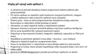 • Je závažnou (a bohužel obvyklou) chybou programovat webové aplikace jako
jednouživatelské
• Při návrhu aplikace se nepočítá s jejím budoucím rozvojem/rozšířením, integrací
s dalšími aplikacemi nebo rostoucím zatížením (více uživatelů)
• Živelný vývoj – často se začne programovat bez dostatečné analýzy nebo bez
komunikace se zákazníkem (chybí prototyp UI apod.)
• Uživatelům se nabízí zbytečně složité a nepřehledné ovládání
• Vývojové, testovací a provozní prostředí aplikace mají často rozdílnou konfiguraci
(liší se verze použitého SW, nastavení parametrů apod.)
• Podceňuje se fáze testování (funkční, integrační, zátěžové), nepoužívá se TDD (unit
testy)
• Neoddělují se jednotlivé aplikační vrstvy (data – business – user inteface)
• Objevují se zbytečné duplicity v programovém kódu
• Znovu se vynalézá kolo >> nepoužívají se vzory (design patterns), best practice
• Programují se funkce, která uživatel nepotřebuje nebo nevyužívá (řada z nich není v UI
vůbec vidět)
• Ignorují se základní bezpečnostní pravidla pro přístup k aplikacím a k datům
Chyby při vývoji web aplikací I. 22
 