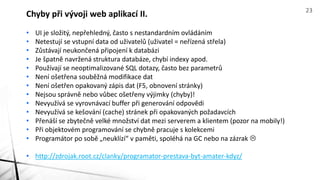 • UI je složitý, nepřehledný, často s nestandardním ovládáním
• Netestují se vstupní data od uživatelů (uživatel = neřízená střela)
• Zůstávají neukončená připojení k databázi
• Je špatně navržená struktura databáze, chybí indexy apod.
• Používají se neoptimalizované SQL dotazy, často bez parametrů
• Není ošetřena souběžná modifikace dat
• Není ošetřen opakovaný zápis dat (F5, obnovení stránky)
• Nejsou správně nebo vůbec ošetřeny výjimky (chyby)!
• Nevyužívá se vyrovnávací buffer při generování odpovědi
• Nevyužívá se kešování (cache) stránek při opakovaných požadavcích
• Přenáší se zbytečně velké množství dat mezi serverem a klientem (pozor na mobily!)
• Při objektovém programování se chybně pracuje s kolekcemi
• Programátor po sobě „neuklízí“ v paměti, spoléhá na GC nebo na zázrak 
• http://zdrojak.root.cz/clanky/programator-prestava-byt-amater-kdyz/
Chyby při vývoji web aplikací II. 23
 
