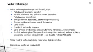 • Volbu technologie ovlivňuje řada faktorů, např.
• Požadavky (různé role, potřeby)
• Použitá platforma (OS, aplikační server, databáze)
• Požadavky na bezpečnost
• Zvyk (zadavatel, dodavatel), obchodně-politické vlivy
• Dostupnost know–how na straně dodavatele
• Cena řešení
• Prostředí, podmínky provozu
• Co to přinese pro business (náklady, termíny, náročnost… udržitelnost!)
• Použitá technologie může výrazně ovlivnit rychlost (odezvu) webové aplikace
směrem ke klientovi (ASP/ASP.NET –> až 3x větší rychlost ASP.NET).
• Volba vhodné technologie ještě nezaručuje dobrý výsledek!
• Blbost je na platformě nezávislá 
Volba technologie 25
 