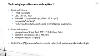 • Na straně klienta
• HTML formuláře
• CSS, DHTML, XSLT
• Klientské skripty (JavaScript, dříve i VB.Script*)
• Java aplety*, ActiveX*
• Flash/Flex, Silverlight, AJAX a další technologie ze skupiny RIA
• Na straně serveru
• Interpretované (např. Perl, ASP*, PHP, Python, Ruby)
• Částečně kompilované (JEE, ASP.NET)
• Kompilované (CGI skripty*)
• Hvězdičkou (*) jsou označené zastaralé nebo jinak problematické technologie
Technologie používané u web aplikací 26
 