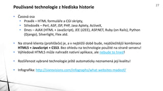 • Časová osa
• Pravěk – HTML formuláře a CGI skripty,
• Středověk – Perl, ASP, JSP, PHP, Java Aplety, ActiveX,
• Dnes – AJAX (HTML + JavaScript), JEE (J2EE), ASP.NET, Ruby (on Rails), Python
(Django), Silverlight, Flex atd.
• Na straně klienta (prohlížeče) je, a v nejbližší době bude, nejdůležitější kombinace
HTML5 + JavaScript + CSS3. Bez ohledu na technologie použité na straně serveru!
• Výhledově HTML5 může nahradit nativní aplikace, ale nebude to hned!
• Rozšířenost vybrané technologie ještě automaticky neznamená její kvalitu!
• Infografika: http://sixrevisions.com/infographs/what-websites-madeof/
Používané technologie z hlediska historie 27
 