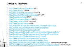 • http://www.kosek.cz/php/index.html (PHP)
• http://www.asp.net/ (ASP.NET)
• http://java.sun.com/javaee/index.jsp (Java/JEE)
• http://java.sun.com/javaee/javaserverfaces/ (Java/JSF)
• http://www.hibernate.org/ (ORM)
• http://nhibernate.sourceforge.net/ (ORM)
• http://www.smarty.net/ (PHP framework)
• http://www.ruby-lang.org/en/ (Ruby)
• http://tomas-net.blogspot.com/2006/04/souboj-tlust-tenk-aplikace.html
• http://zdrojak.root.cz/clanky/prezentacni-vzory-zrodiny-mvc/
• http://www.root.cz/zpravicky/jak-zrychlit-web/
• http://zdrojak.root.cz/clanky/jak-zrychlit-server-nekolik-praktickych-postrehu/
• http://zdrojak.root.cz/clanky/single-page-apps-a-reseni-problemu-s-historii/
• http://zdrojak.root.cz/clanky/mobilizujeme-web-v-html5/
• http://www.netmagazine.com/features/future-css-layouts
• http://www.zdrojak.cz/clanky/metody-komunikace-v-html5/
• http://www.youtube.com/watch?v=vPXK82CayYE&feature=plcp (video přednášky o cache)
• http://www.robertdresler.cz/2013/09/snizovani-rizikovosti-softwarovych.html rizikovost projektů
Odkazy na internetu 29
 