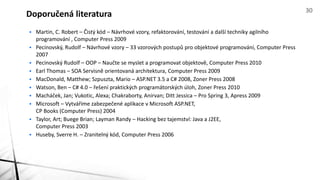 • Martin, C. Robert – Čistý kód – Návrhové vzory, refaktorování, testování a další techniky agilního
programování , Computer Press 2009
• Pecinovský, Rudolf – Návrhové vzory – 33 vzorových postupů pro objektové programování, Computer Press
2007
• Pecinovský Rudolf – OOP – Naučte se myslet a programovat objektově, Computer Press 2010
• Earl Thomas – SOA Servisně orientovaná architektura, Computer Press 2009
• MacDonald, Matthew; Szpuszta, Mario – ASP.NET 3.5 a C# 2008, Zoner Press 2008
• Watson, Ben – C# 4.0 – řešení praktických programátorských úloh, Zoner Press 2010
• Macháček, Jan; Vukotic, Alexa; Chakraborty, Anirvan; Ditt Jessica – Pro Spring 3, Apress 2009
• Microsoft – Vytváříme zabezpečené aplikace v Microsoft ASP.NET,
CP Books (Computer Press) 2004
• Taylor, Art; Buege Brian; Layman Randy – Hacking bez tajemství: Java a J2EE,
Computer Press 2003
• Huseby, Sverre H. – Zranitelný kód, Computer Press 2006
Doporučená literatura 30
 